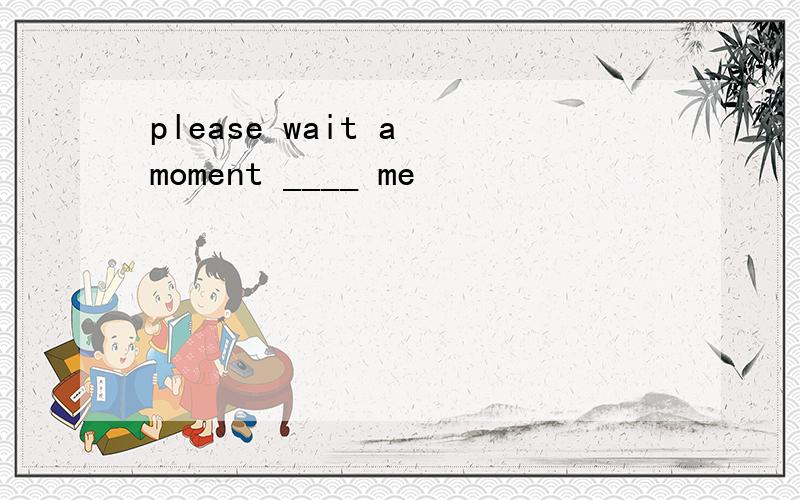 please wait a moment ____ me