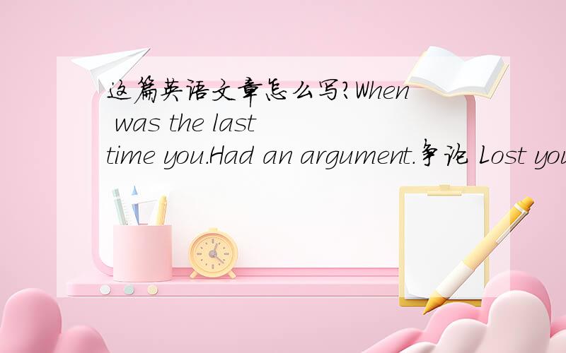 这篇英语文章怎么写?When was the last time you.Had an argument.争论 Lost your temper.发脾气Made a complaint.抱怨 Yelled at someone.呵斥Sulked or moped.生气活闷闷不乐 Hung up on someone.挂某人电话Pick 4 of the situations.1