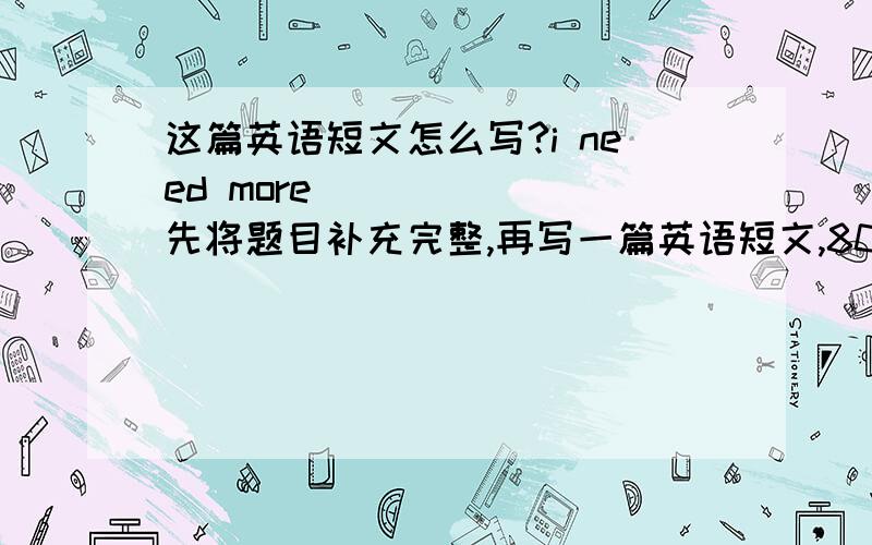 这篇英语短文怎么写?i need more ______先将题目补充完整,再写一篇英语短文,80个单词左右,语法正确,内容通顺,最好带翻译,初二水平的就好啦,