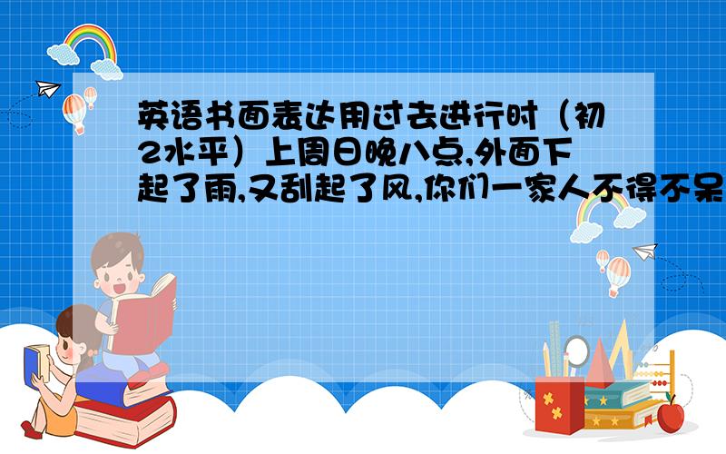 英语书面表达用过去进行时（初2水平）上周日晚八点,外面下起了雨,又刮起了风,你们一家人不得不呆在家里.你和你的家人正在做什么呢?请写写你平时观察的情况.