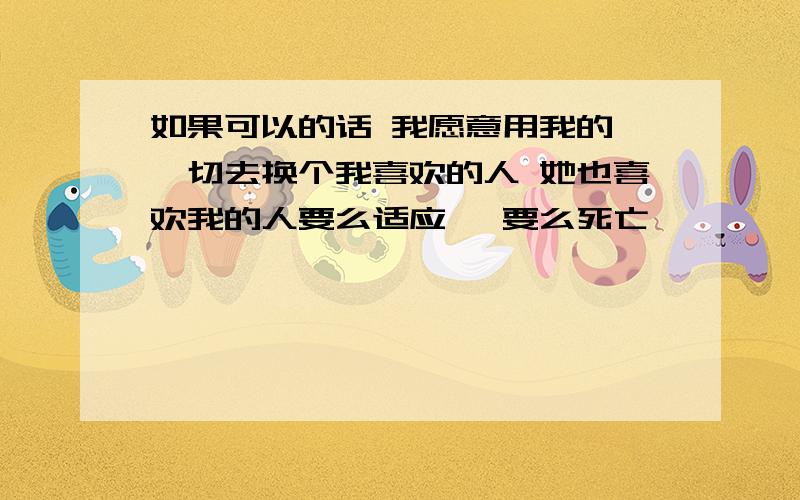 如果可以的话 我愿意用我的 一切去换个我喜欢的人 她也喜欢我的人要么适应, 要么死亡