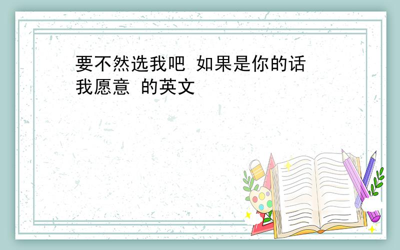 要不然选我吧 如果是你的话 我愿意 的英文