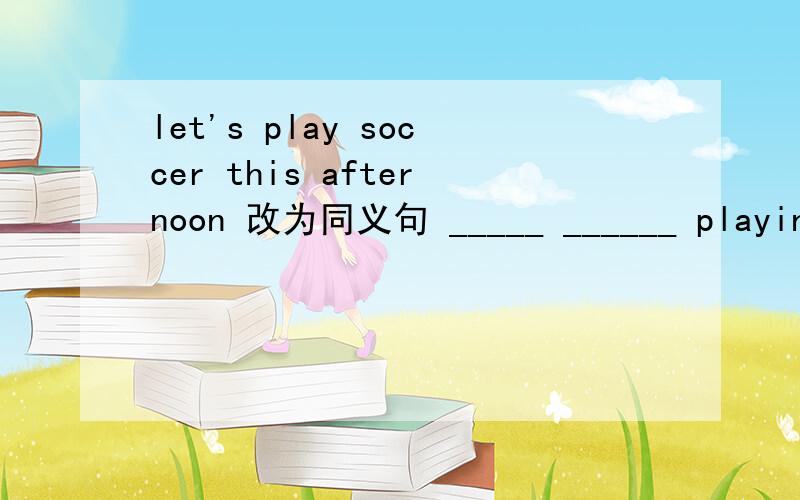 let's play soccer this afternoon 改为同义句 _____ ______ playing soccer this afternoon?