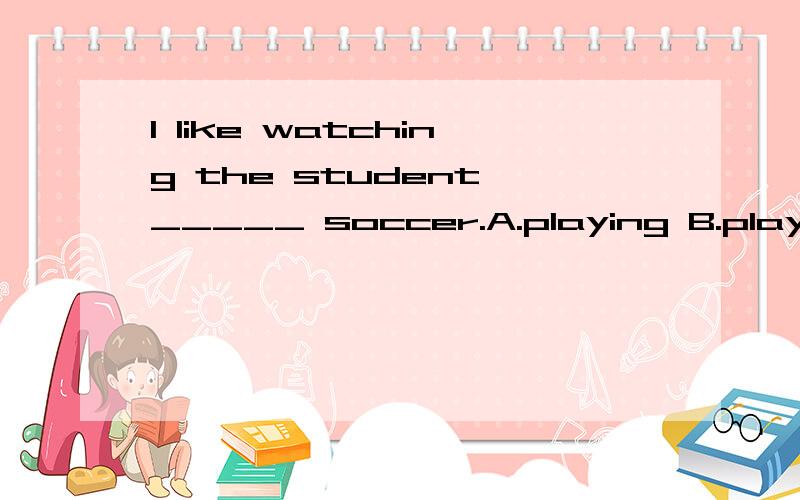 I like watching the student _____ soccer.A.playing B.play C.to play选择哪个更好?