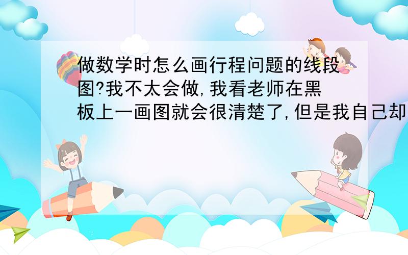 做数学时怎么画行程问题的线段图?我不太会做,我看老师在黑板上一画图就会很清楚了,但是我自己却老是画不好.做题时,做到一半经常就看不懂自己画的图了.