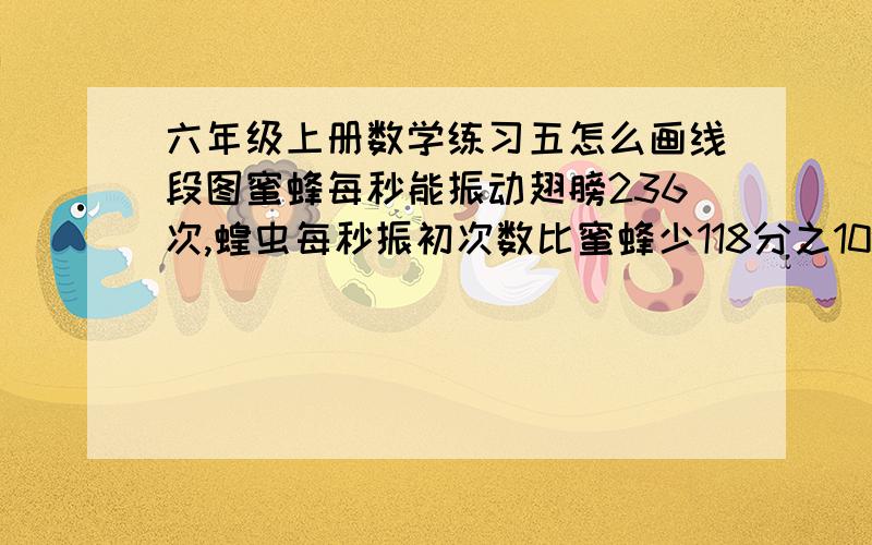 六年级上册数学练习五怎么画线段图蜜蜂每秒能振动翅膀236次,蝗虫每秒振初次数比蜜蜂少118分之109.蝗虫每秒能振动多少次?画线段图磁悬浮列车行驶速430千米/时普通列车比它慢43/39普通列车