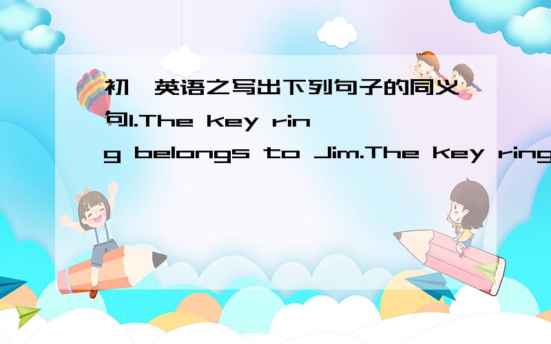 初一英语之写出下列句子的同义句1.The key ring belongs to Jim.The key ring____ ____.2.Are the trousers yours?____the trousers____ ____ ____?3.Tom and Jack share the kitchen.This kitchen ____ ____ ____ ____ ____.This kitchen ____ ____ ___