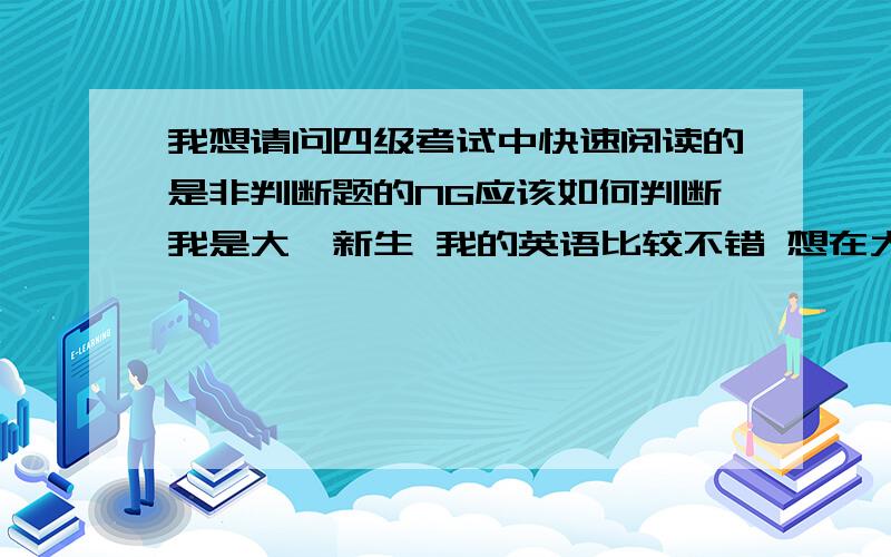 我想请问四级考试中快速阅读的是非判断题的NG应该如何判断我是大一新生 我的英语比较不错 想在大一的时候过四级 这几天刚刚接触四级题型 感觉其他的比如听力写作什么的因为高中的基