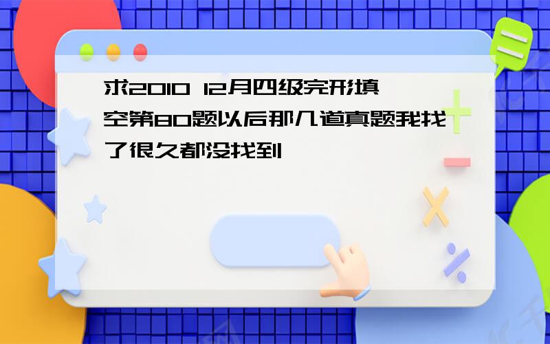 求2010 12月四级完形填空第80题以后那几道真题我找了很久都没找到