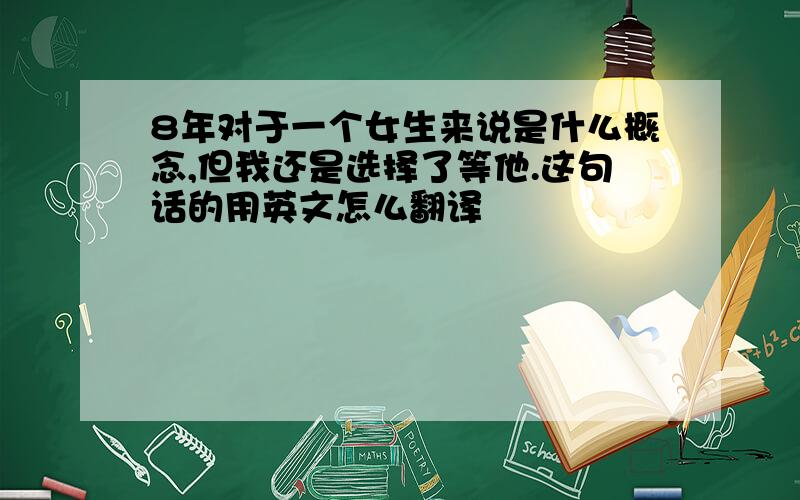 8年对于一个女生来说是什么概念,但我还是选择了等他.这句话的用英文怎么翻译