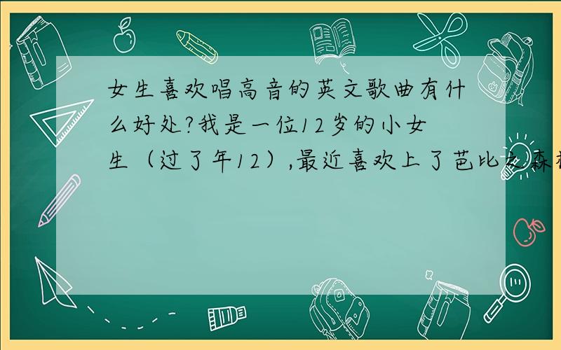 女生喜欢唱高音的英文歌曲有什么好处?我是一位12岁的小女生（过了年12）,最近喜欢上了芭比之森林公主里的歌,你也可以去听一听,里面的《I need to know》 和 《Alway More》都是我的最爱,近几