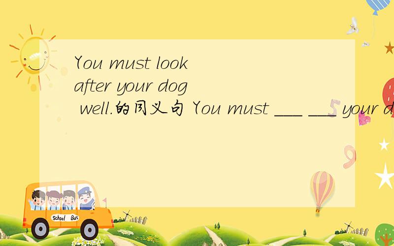 You must look after your dog well.的同义句 You must ___ ___ your dog well.