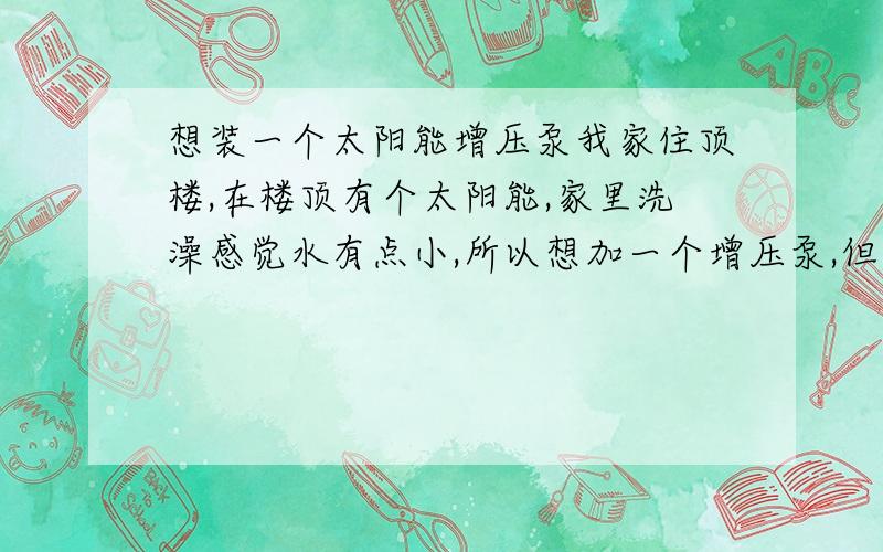 想装一个太阳能增压泵我家住顶楼,在楼顶有个太阳能,家里洗澡感觉水有点小,所以想加一个增压泵,但不知道什么样的好.最好便宜又实惠的 .请推荐几款!由于是直供水,自来水的压力还可以,就