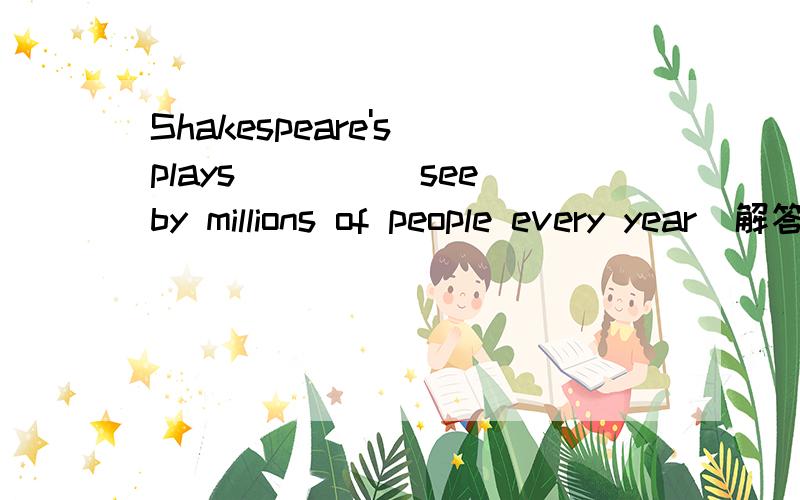 Shakespeare's plays____(see)by millions of people every year（解答并翻译）