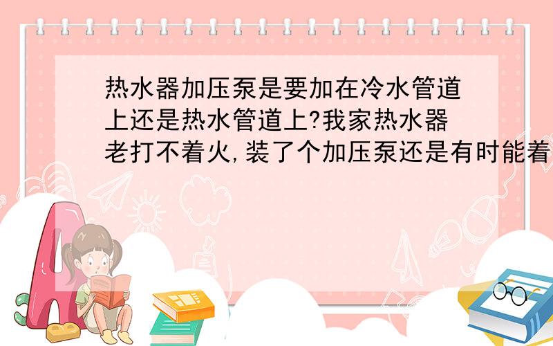 热水器加压泵是要加在冷水管道上还是热水管道上?我家热水器老打不着火,装了个加压泵还是有时能着 有时着不了,加压泵是加在冷水管上的,是不是应该加在热水管上呢?