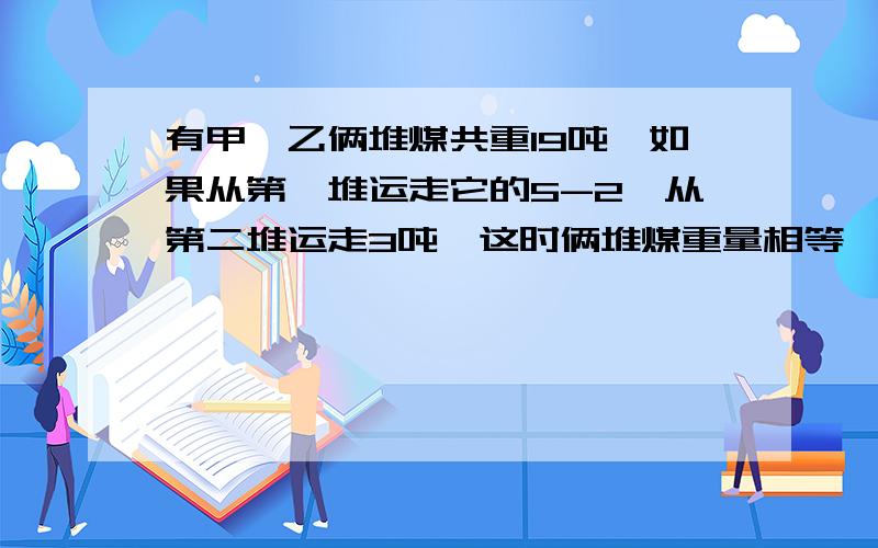 有甲,乙俩堆煤共重19吨,如果从第一堆运走它的5-2,从第二堆运走3吨,这时俩堆煤重量相等,第一堆煤原有