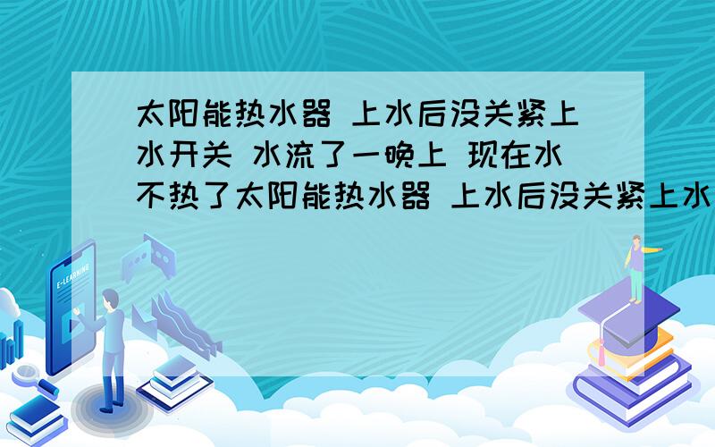 太阳能热水器 上水后没关紧上水开关 水流了一晚上 现在水不热了太阳能热水器 上水后没关紧上水开关 水上满后从晚十一点到七点,水流了一晚上 现在这两天水不热了 天气虽然是阴天 但是