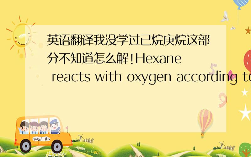 英语翻译我没学过已烷庚烷这部分不知道怎么解!Hexane reacts with oxygen according to the equation shown below.If 35.7g of heptane react,how many grams of carbon dioxide will be produced?__C6H14 + __O2 = __H2O + __CO2 (NOT BALANCED)