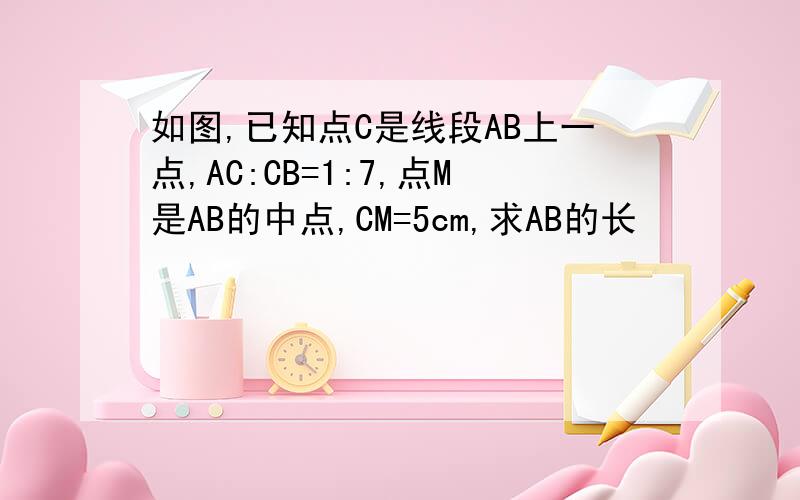 如图,已知点C是线段AB上一点,AC:CB=1:7,点M是AB的中点,CM=5cm,求AB的长