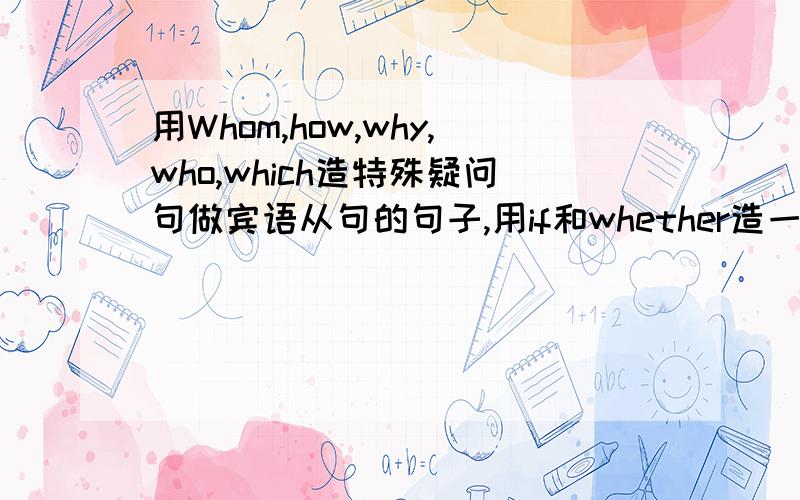 用Whom,how,why,who,which造特殊疑问句做宾语从句的句子,用if和whether造一般疑问句做宾语从句的句子.谢谢!