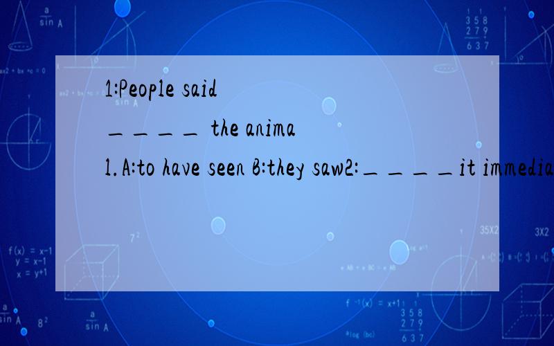 1:People said ____ the animal.A:to have seen B:they saw2:____it immediately ran away.A:Observing her B:On being observed C:Having been observedD:On her being observed