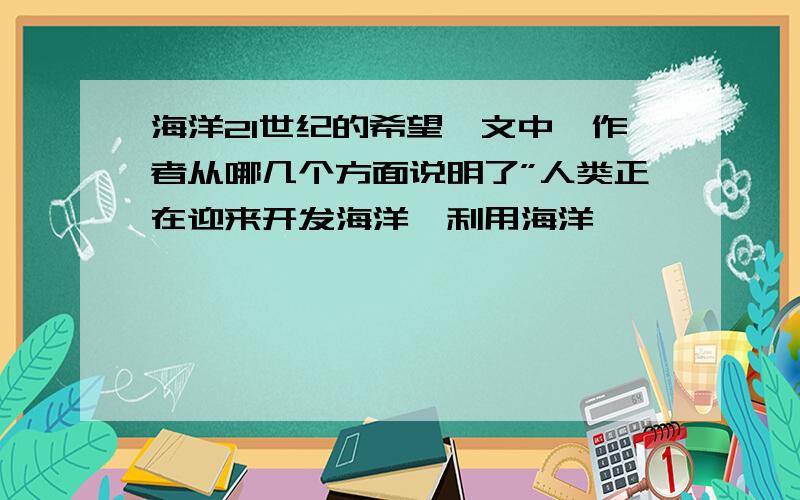 海洋21世纪的希望一文中,作者从哪几个方面说明了”人类正在迎来开发海洋,利用海洋