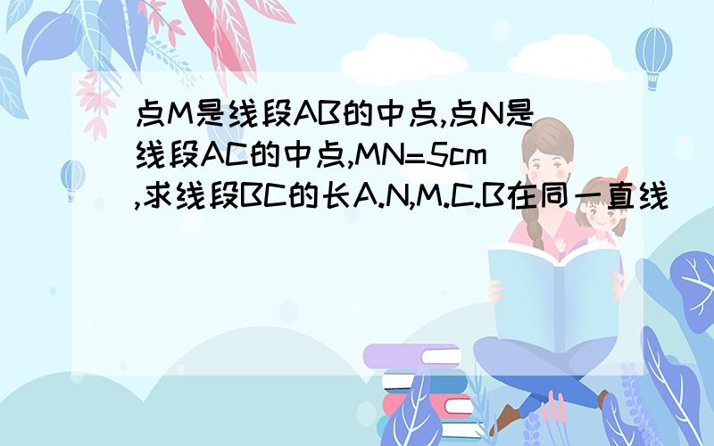 点M是线段AB的中点,点N是线段AC的中点,MN=5cm,求线段BC的长A.N,M.C.B在同一直线