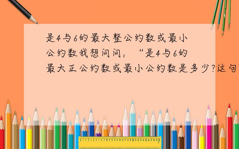 是4与6的最大整公约数或最小公约数我想问问：“是4与6的最大正公约数或最小公约数是多少?这句话怎么又4又6,最大又正公约数又最小公约数,到底是4的还是6的?