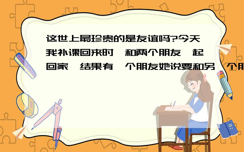 这世上最珍贵的是友谊吗?今天我补课回来时,和两个朋友一起回家,结果有一个朋友她说要和另一个朋友说话,请我回避.她们发誓没说我的坏话,结果她们俩个又跑了,之后,我头也不回的往前走,