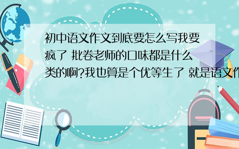 初中语文作文到底要怎么写我要疯了 批卷老师的口味都是什么类的啊?我也算是个优等生了 就是语文作文不好 每次都能给总体成绩拉上个十来分的……哎有没有什么固定格式 就是关于记叙