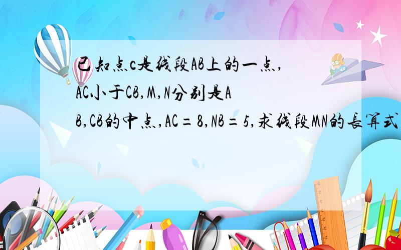 已知点c是线段AB上的一点,AC小于CB,M,N分别是AB,CB的中点,AC=8,NB=5,求线段MN的长算式列出来