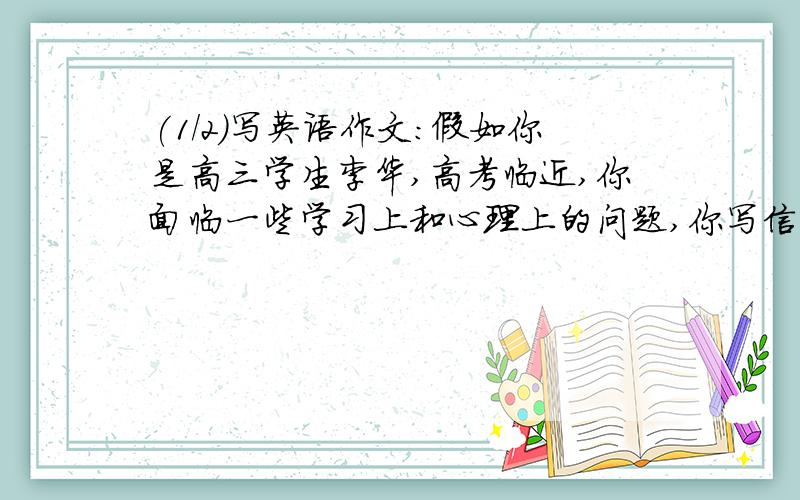 (1/2)写英语作文：假如你是高三学生李华,高考临近,你面临一些学习上和心理上的问题,你写信去咨询报...(1/2)写英语作文：假如你是高三学生李华,高考临近,你面临一些学习上和心理上的问题,