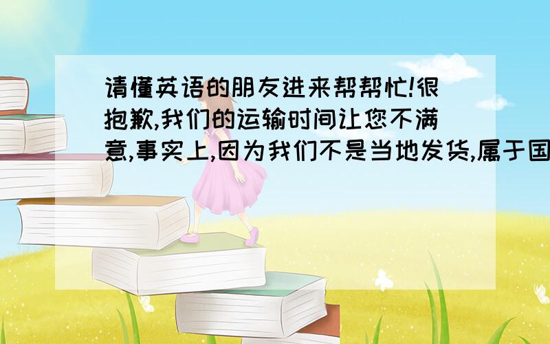 请懂英语的朋友进来帮帮忙!很抱歉,我们的运输时间让您不满意,事实上,因为我们不是当地发货,属于国际运输,运输时间会根据一些因素而改变,ebay平台上显得到货时间是ebay根据所选服务估计