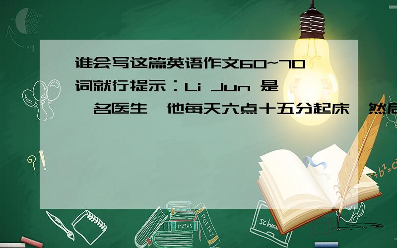 谁会写这篇英语作文60~70词就行提示：Li Jun 是一名医生,他每天六点十五分起床,然后吃早餐.七点他去上班,他通常琪自行车去上班,因为它很快,只需要花10分钟.他认为这是一种很好的运动.但是