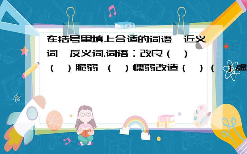 在括号里填上合适的词语、近义词、反义词.词语：改良（ ）（ ）脆弱 （ ）懦弱改造（ ）（ ）虚弱 （ ）微弱增进（ ）（ ）软弱 （ ）薄弱近义词：融洽（ ）要挟（ ）撰写（ ）反义词：