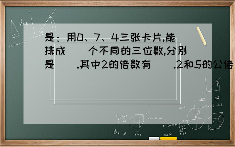 是：用0、7、4三张卡片,能排成（）个不同的三位数,分别是（）.其中2的倍数有（）.2和5的公倍数有（）.