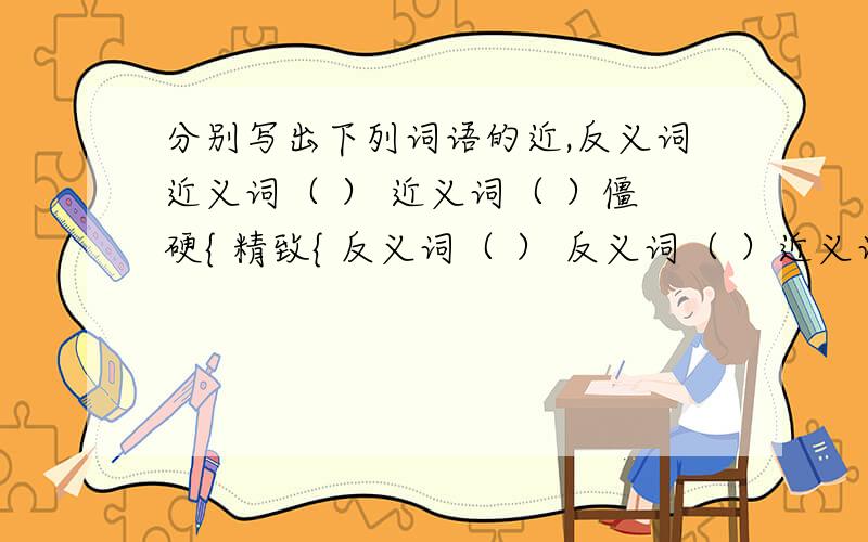 分别写出下列词语的近,反义词近义词（ ） 近义词（ ）僵硬{ 精致{ 反义词（ ） 反义词（ ）近义词（ ） 近义词（ ）卑微{ 固执{反义词（ ） 反义词（ ）