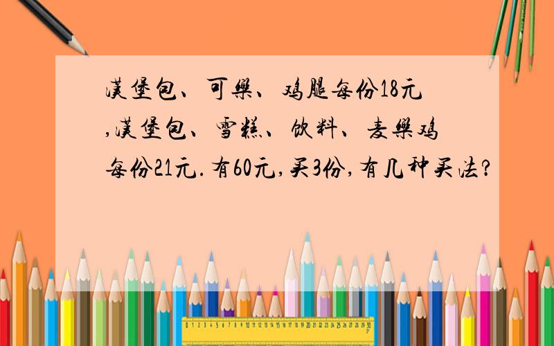 汉堡包、可乐、鸡腿每份18元,汉堡包、雪糕、饮料、麦乐鸡每份21元.有60元,买3份,有几种买法?