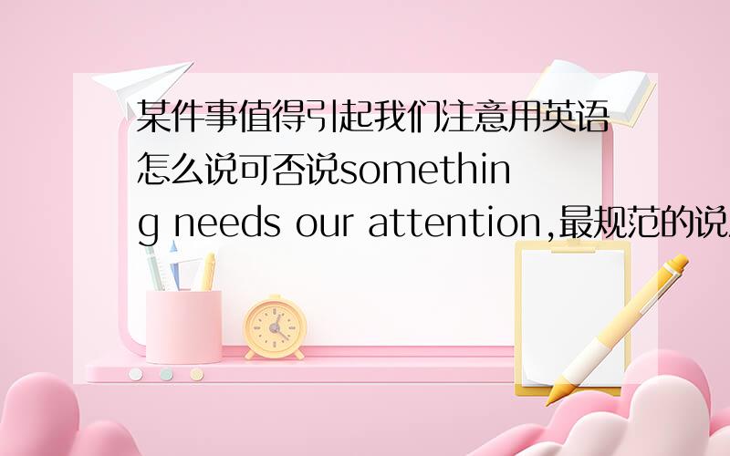 某件事值得引起我们注意用英语怎么说可否说something needs our attention,最规范的说法是怎样的?