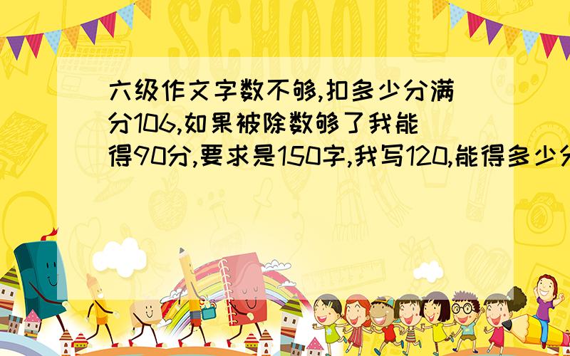 六级作文字数不够,扣多少分满分106,如果被除数够了我能得90分,要求是150字,我写120,能得多少分如果字数够了我能得90分，我正面写满了，反面能有三行那样，差不多有120字吧