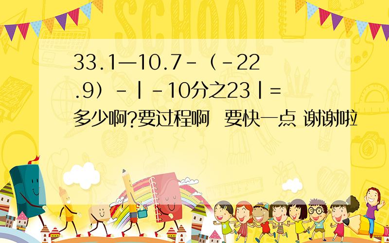 33.1—10.7-（-22.9）-|-10分之23|=多少啊?要过程啊  要快一点 谢谢啦