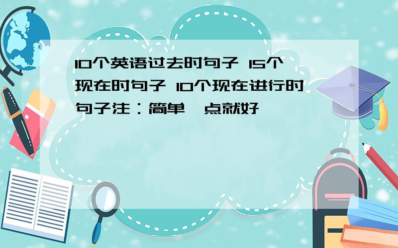 10个英语过去时句子 15个现在时句子 10个现在进行时句子注：简单一点就好