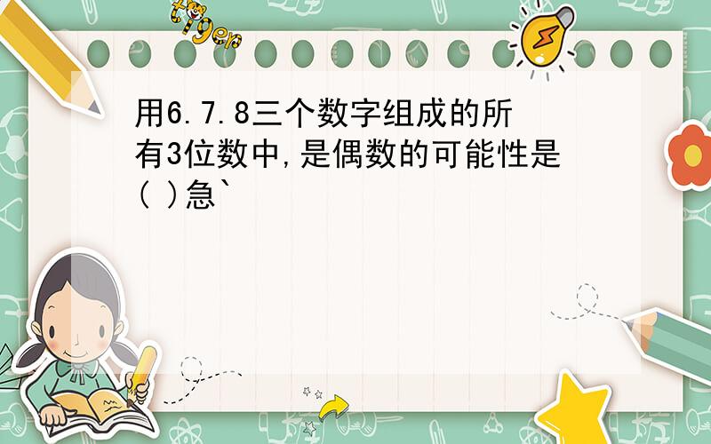 用6.7.8三个数字组成的所有3位数中,是偶数的可能性是( )急`