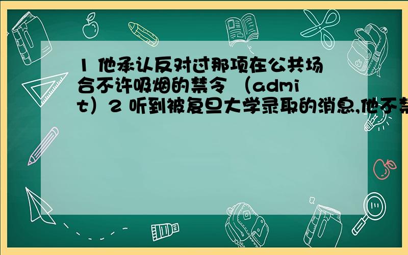 1 他承认反对过那项在公共场合不许吸烟的禁令 （admit）2 听到被复旦大学录取的消息,他不禁喜极而泣 （be admitted into...）3 地震中的伤员已被送往医院4 他冒着被敌人抓住的危险帮助了那个