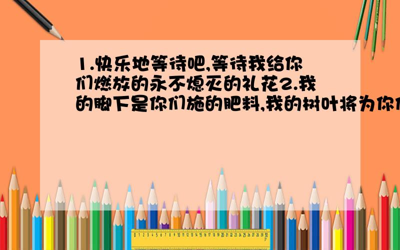 1.快乐地等待吧,等待我给你们燃放的永不熄灭的礼花2.我的脚下是你们施的肥料,我的树叶将为你们永久地遮阳3.无论我在哪里睡觉,都会枕在您给我做的枕头上4.能够做一个让所有人都快乐并