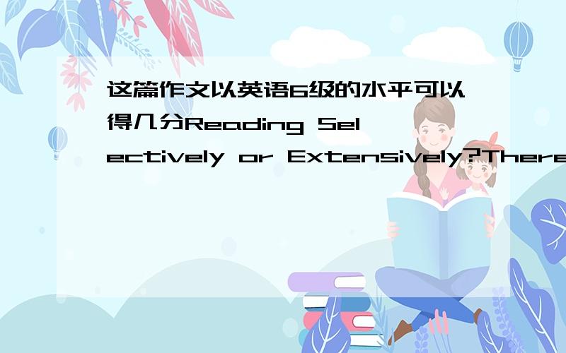 这篇作文以英语6级的水平可以得几分Reading Selectively or Extensively?There is no consensus about reading selectively or extensively in our society.On the one hand,some people who are in favor of reading selectively claim that life is s