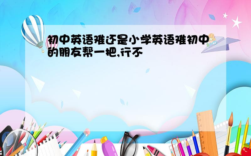 初中英语难还是小学英语难初中的朋友帮一把,行不