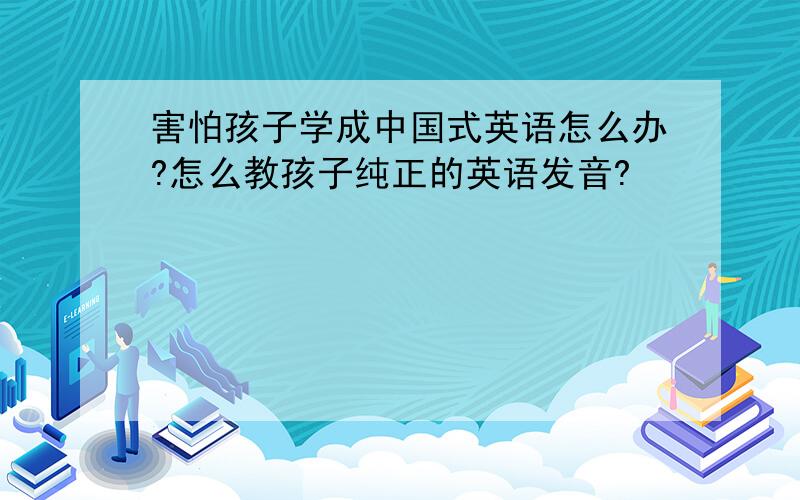 害怕孩子学成中国式英语怎么办?怎么教孩子纯正的英语发音?