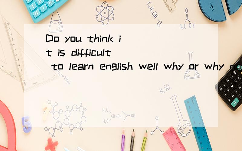 Do you think it is difficult to learn english well why or why not?这个是英语问题,一定要用英语回答啊