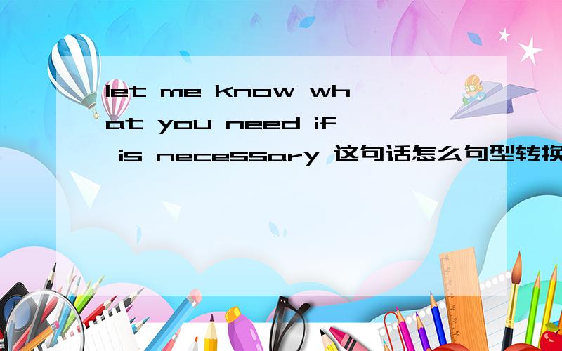 let me know what you need if is necessary 这句话怎么句型转换小面是 let me know what you need__ __ 什么条件都没有